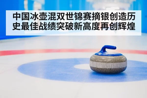 中国冰壶混双世锦赛摘银创造历史最佳战绩突破新高度再创辉煌