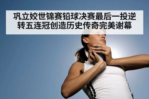 巩立姣世锦赛铅球决赛最后一投逆转五连冠创造历史传奇完美谢幕
