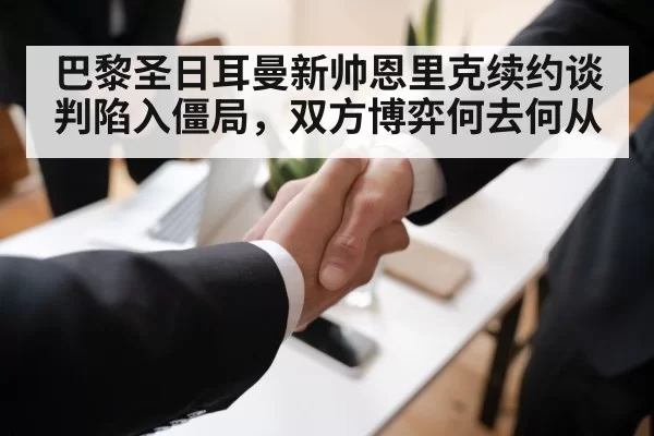 巴黎圣日耳曼新帅恩里克续约谈判陷入僵局，双方博弈何去何从