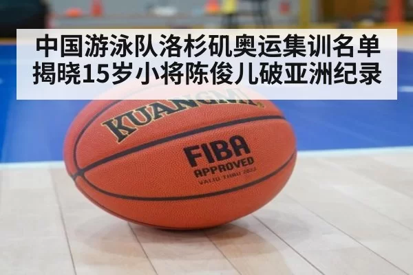 中国游泳队洛杉矶奥运集训名单揭晓15岁小将陈俊儿破亚洲纪录